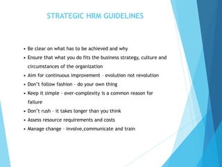 STRATEGIC HRM GUIDELINES
• Be clear on what has to be achieved and why
• Ensure that what you do fits the business strategy, culture and
circumstances of the organization
• Aim for continuous improvement – evolution not revolution
• Don’t follow fashion – do your own thing
• Keep it simple – over-complexity is a common reason for
failure
• Don’t rush – it takes longer than you think
• Assess resource requirements and costs
• Manage change – involve,communicate and train
 