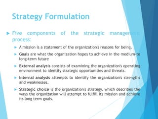 Strategy Formulation
 Five components of the strategic management
process:
 A mission is a statement of the organization's reasons for being.
 Goals are what the organization hopes to achieve in the medium-to
long-term future
 External analysis consists of examining the organization's operating
environment to identify strategic opportunities and threats.
 Internal analysis attempts to identify the organization's strengths
and weaknesses.
 Strategic choice is the organization's strategy, which describes the
ways the organization will attempt to fulfill its mission and achieve
its long term goals.
 