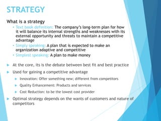 STRATEGY
 At the core, its is the debate between best fit and best practice
 Used for gaining a competitive advantage
 Innovation: Offer something new; different from competitors
 Quality Enhancement: Products and services
 Cost Reduction: to be the lowest cost provider
 Optimal strategy depends on the wants of customers and nature of
competitors
What is a strategy
• Text book definition: The company’s long-term plan for how
it will balance its internal strengths and weaknesses with its
external opportunity and threats to maintain a competitive
advantage
• Simply speaking: A plan that is expected to make an
organization adaptive and competitive
• Simplest speaking: A plan to make money
 