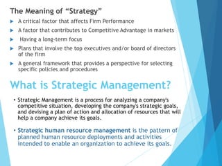 What is Strategic Management?
The Meaning of “Strategy”
 A critical factor that affects Firm Performance
 A factor that contributes to Competitive Advantage in markets
 Having a long-term focus
 Plans that involve the top executives and/or board of directors
of the firm
 A general framework that provides a perspective for selecting
specific policies and procedures
• Strategic Management is a process for analyzing a company's
competitive situation, developing the company's strategic goals,
and devising a plan of action and allocation of resources that will
help a company achieve its goals.
• Strategic human resource management is the pattern of
planned human resource deployments and activities
intended to enable an organization to achieve its goals.
 