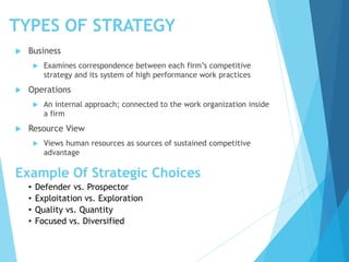 TYPES OF STRATEGY
 Business
 Examines correspondence between each firm’s competitive
strategy and its system of high performance work practices
 Operations
 An internal approach; connected to the work organization inside
a firm
 Resource View
 Views human resources as sources of sustained competitive
advantage
Example Of Strategic Choices
• Defender vs. Prospector
• Exploitation vs. Exploration
• Quality vs. Quantity
• Focused vs. Diversified
 