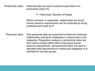 Productivity ratios Historical data are used to examine past levels of a
productivity index (P):
P = Work load / Number of People
Where constant, or systematic, relationships are found,
human resource requirements can be computed by diving
predicted work loads by P.
Personnel ratios Past personnel data are examined to determine historical
relationships among the employees in various jobs or job
categories. Regression analysis or productivity ratios are
then used to project either total or key-group human
resource requirements, and personnel ratios are used to
allocated total requirements to various job categories or to
estimate for non-key groups.
 