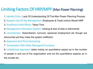 1. Identify Crisis : Lack Of Understanding Of The Man Power Planning Process
2. Support only Of Top Management: Employees & Trade Unions Resist HRP
3. Insufficient Initial Efforts: Takes Time
4. Management Information System: missing & lack of data is detrimental
5. Uncertainties: Absenteeism, turnover, seasonal employment etc though are
discounted yet they make the system inefficient.
6. Expensive And Time Consuming
7. Coordination With Other Managerial Functions
8. Unbalanced Approach: looks mainly on quantitative aspect as in the number
of people in and out of the organization and not the quantitative aspects as in
the morale etc.
Limiting Factors Of HRP/MPP (Man Power Planning)
 