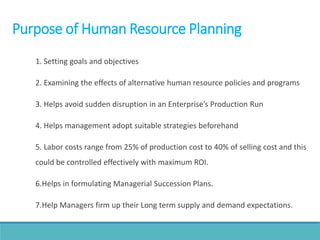 Purpose of Human Resource Planning
1. Setting goals and objectives
2. Examining the effects of alternative human resource policies and programs
3. Helps avoid sudden disruption in an Enterprise’s Production Run
4. Helps management adopt suitable strategies beforehand
5. Labor costs range from 25% of production cost to 40% of selling cost and this
could be controlled effectively with maximum ROI.
6.Helps in formulating Managerial Succession Plans.
7.Help Managers firm up their Long term supply and demand expectations.
 