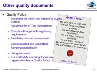  Inspired Pharma Training Ltd 10/06/13 Quality Management Systems 13
Other quality documents
• Quality Policy
– Described the vision and intent of a Quality
System
– Responsibility of Top Management
– Comply with applicable regulatory
requirements
– Facilitate continual improvement
– Communicated and understood
– Reviewed periodically
– Living document
– It is worthwhile checking if your own
organisation has a Quality Policy
 