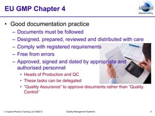 Inspired Pharma Training Ltd 10/06/13 Quality Management Systems 4
EU GMP Chapter 4
• Good documentation practice
– Documents must be followed
– Designed, prepared, reviewed and distributed with care
– Comply with registered requirements
– Free from errors
– Approved, signed and dated by appropriate and
authorised personnel
• Heads of Production and QC
• These tasks can be delegated
• “Quality Assurance” to approve documents rather than “Quality
Control”
 
