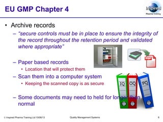 Inspired Pharma Training Ltd 10/06/13 Quality Management Systems 6
IQ OQ
EU GMP Chapter 4
• Archive records
– “secure controls must be in place to ensure the integrity of
the record throughout the retention period and validated
where appropriate”
– Paper based records
• Location that will protect them
– Scan them into a computer system
• Keeping the scanned copy is as secure
– Some documents may need to held for longer than
normal
 