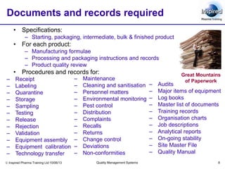  Inspired Pharma Training Ltd 10/06/13 Quality Management Systems 8
Documents and records required
• Specifications:
– Starting, packaging, intermediate, bulk & finished product
• For each product:
– Manufacturing formulae
– Processing and packaging instructions and records
– Product quality review
• Procedures and records for:
– Maintenance
– Cleaning and sanitisation
– Personnel matters
– Environmental monitoring
– Pest control
– Distribution
– Complaints
– Recalls
– Returns
– Change control
– Deviations
– Non-conformities
– Audits
– Major items of equipment
– Log books
– Master list of documents
– Training records
– Organisation charts
– Job descriptions
– Analytical reports
– On-going stability
– Site Master File
– Quality Manual
– Receipt
– Labeling
– Quarantine
– Storage
– Sampling
– Testing
– Release
– Rejection
– Validation
– Equipment assembly
– Equipment calibration
– Technology transfer
Great Mountains
of Paperwork
 