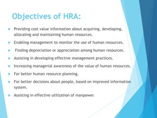 Objectives of HRA:
 Providing cost value information about acquiring, developing,
allocating and maintaining human resources.
 Enabling management to monitor the use of human resources.
 Finding depreciation or appreciation among human resources.
 Assisting in developing effective management practices.
 Increasing managerial awareness of the value of human resources.
 For better human resource planning.
 For better decisions about people, based on improved information
system.
 Assisting in effective utilization of manpower.
 