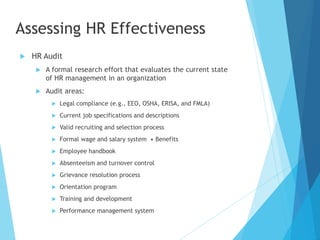 Assessing HR Effectiveness
 HR Audit
 A formal research effort that evaluates the current state
of HR management in an organization
 Audit areas:
 Legal compliance (e.g., EEO, OSHA, ERISA, and FMLA)
 Current job specifications and descriptions
 Valid recruiting and selection process
 Formal wage and salary system • Benefits
 Employee handbook
 Absenteeism and turnover control
 Grievance resolution process
 Orientation program
 Training and development
 Performance management system
 