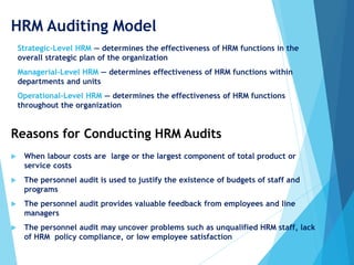 HRM Auditing Model
 Strategic-Level HRM — determines the effectiveness of HRM functions in the
overall strategic plan of the organization
 Managerial-Level HRM — determines effectiveness of HRM functions within
departments and units
 Operational-Level HRM — determines the effectiveness of HRM functions
throughout the organization
 When labour costs are large or the largest component of total product or
service costs
 The personnel audit is used to justify the existence of budgets of staff and
programs
 The personnel audit provides valuable feedback from employees and line
managers
 The personnel audit may uncover problems such as unqualified HRM staff, lack
of HRM policy compliance, or low employee satisfaction
Reasons for Conducting HRM Audits
 