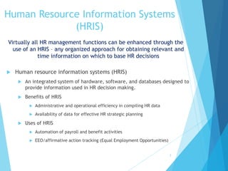 Human Resource Information Systems
(HRIS)
Virtually all HR management functions can be enhanced through the
use of an HRIS – any organized approach for obtaining relevant and
time information on which to base HR decisions
2
 Human resource information systems (HRIS)
 An integrated system of hardware, software, and databases designed to
provide information used in HR decision making.
 Benefits of HRIS
 Administrative and operational efficiency in compiling HR data
 Availability of data for effective HR strategic planning
 Uses of HRIS
 Automation of payroll and benefit activities
 EEO/affirmative action tracking (Equal Employment Opportunities)
 