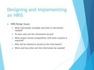 Designing and Implementing
an HRIS
 HRIS Design Issues
 What information available and what is information
needed?
 To what uses will the information be put?
 What output format compatibility with other systems is
required?
 Who will be allowed to access to the information?
 When and how often will the information be needed?
 