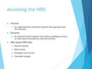 Accessing the HRIS
 Intranet
 An organizational (internal) network that operates over
the Internet.
 Extranet
 An Internet-linked network that allows employees access
to information provided by external entities.
 Web-based HRIS Uses
 Bulletin boards
 Data access
 Employee self-service
 Extended linkage
 