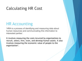 HR Accounting
‘HRA is a process of identifying and measuring data about
human resources and communicating this information to
interested parties’.
It involves measuring the costs incurred by organizations to
recruit, select, hire, train, and develop human assets. It also
involves measuring the economic value of people to the
organization’.
Calculating HR Cost
 