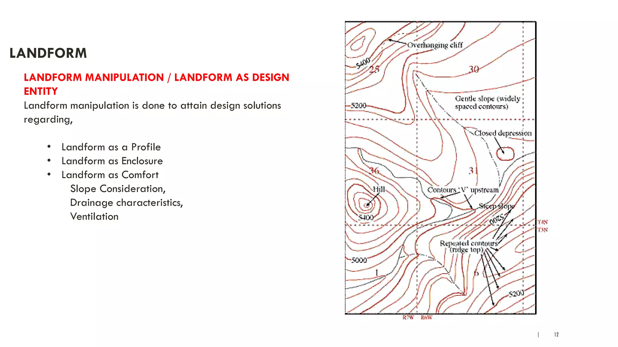 | 12
LANDFORM
LANDFORM MANIPULATION / LANDFORM AS DESIGN
ENTITY
Landform manipulation is done to attain design solutions
regarding,
• Landform as a Profile
• Landform as Enclosure
• Landform as Comfort
Slope Consideration,
Drainage characteristics,
Ventilation
 