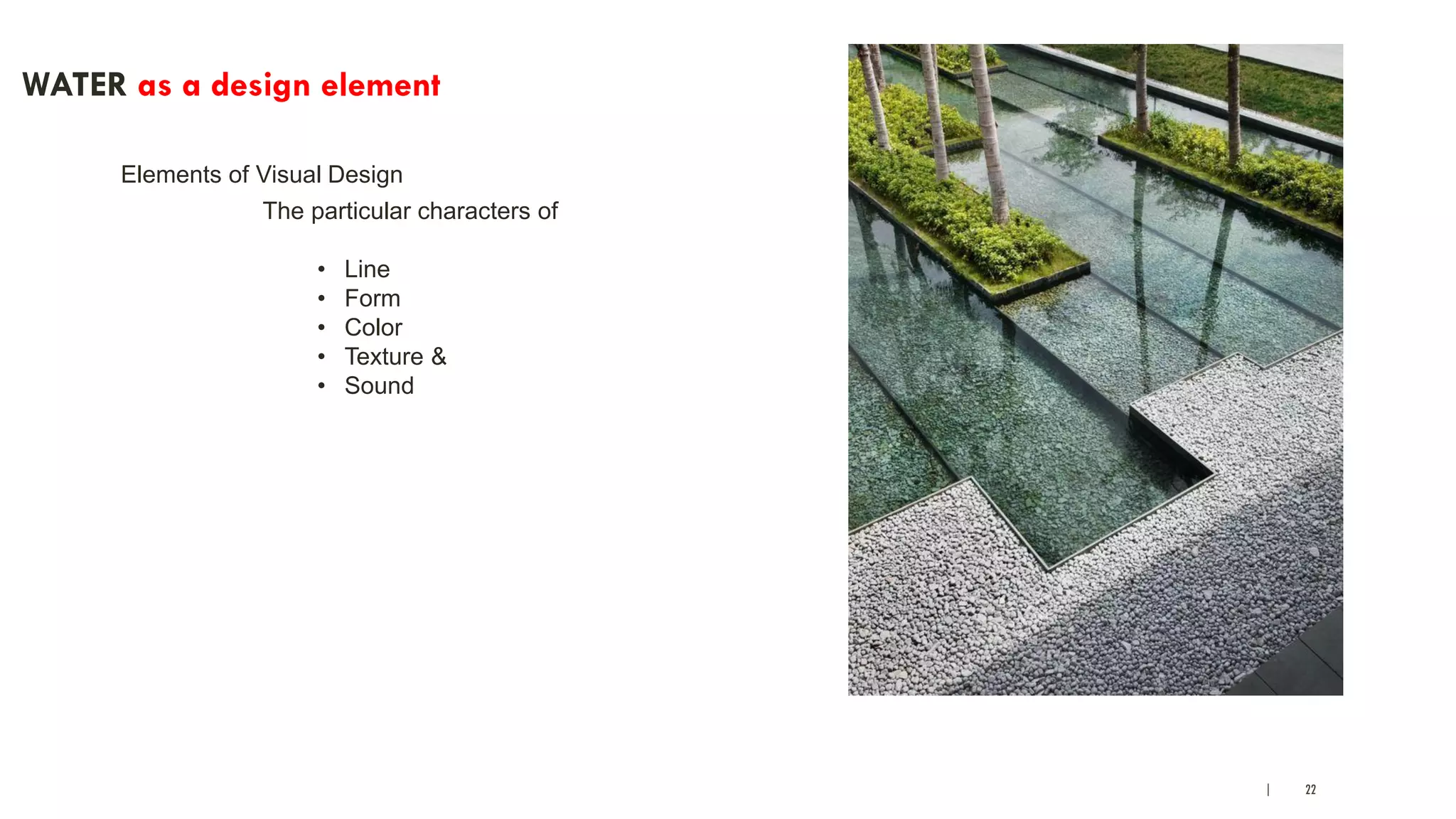 | 22
WATER as a design element
Elements of Visual Design
The particular characters of
• Line
• Form
• Color
• Texture &
• Sound
 