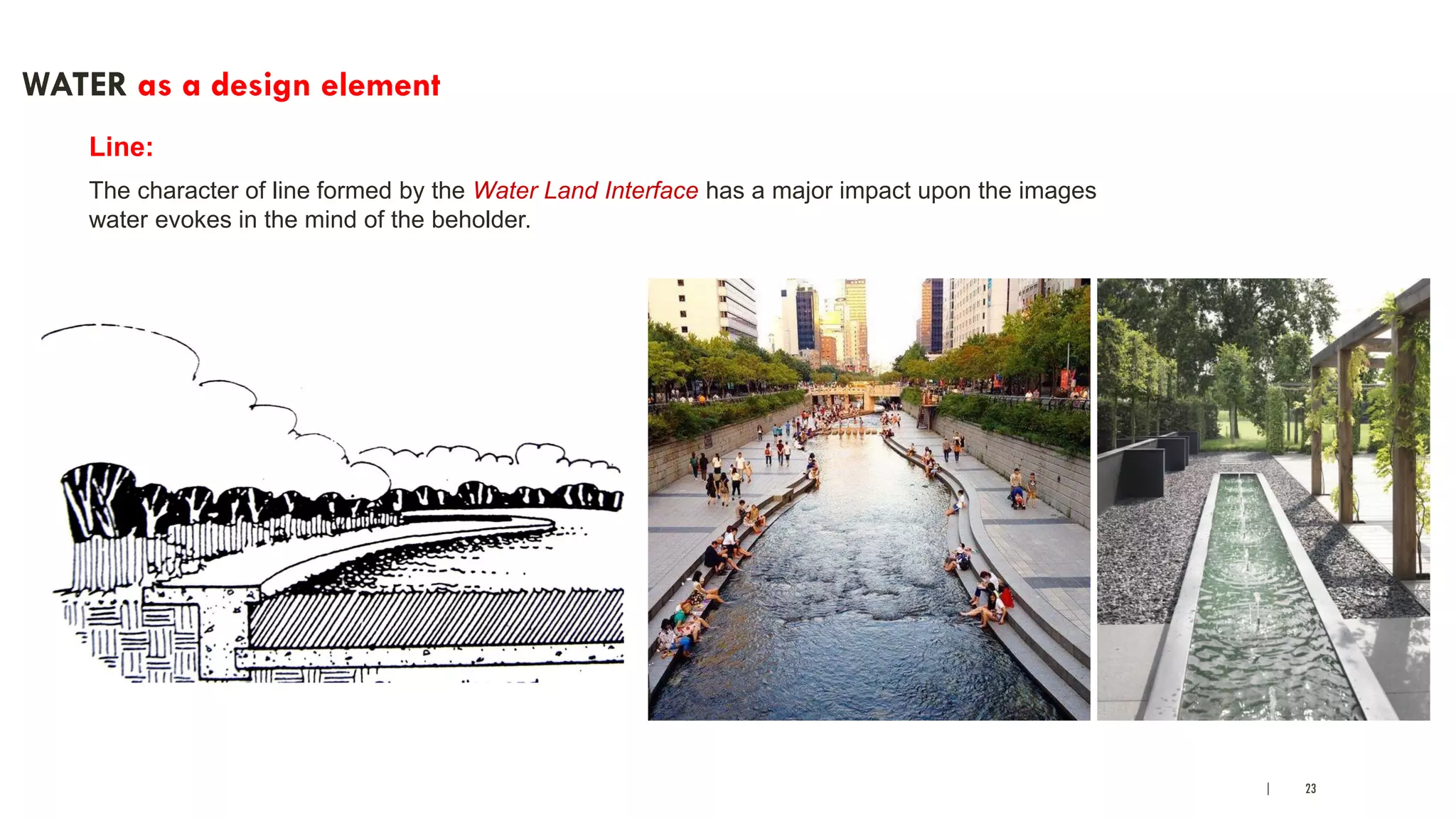 | 23
WATER as a design element
Line:
The character of line formed by the Water Land Interface has a major impact upon the images
water evokes in the mind of the beholder.
 