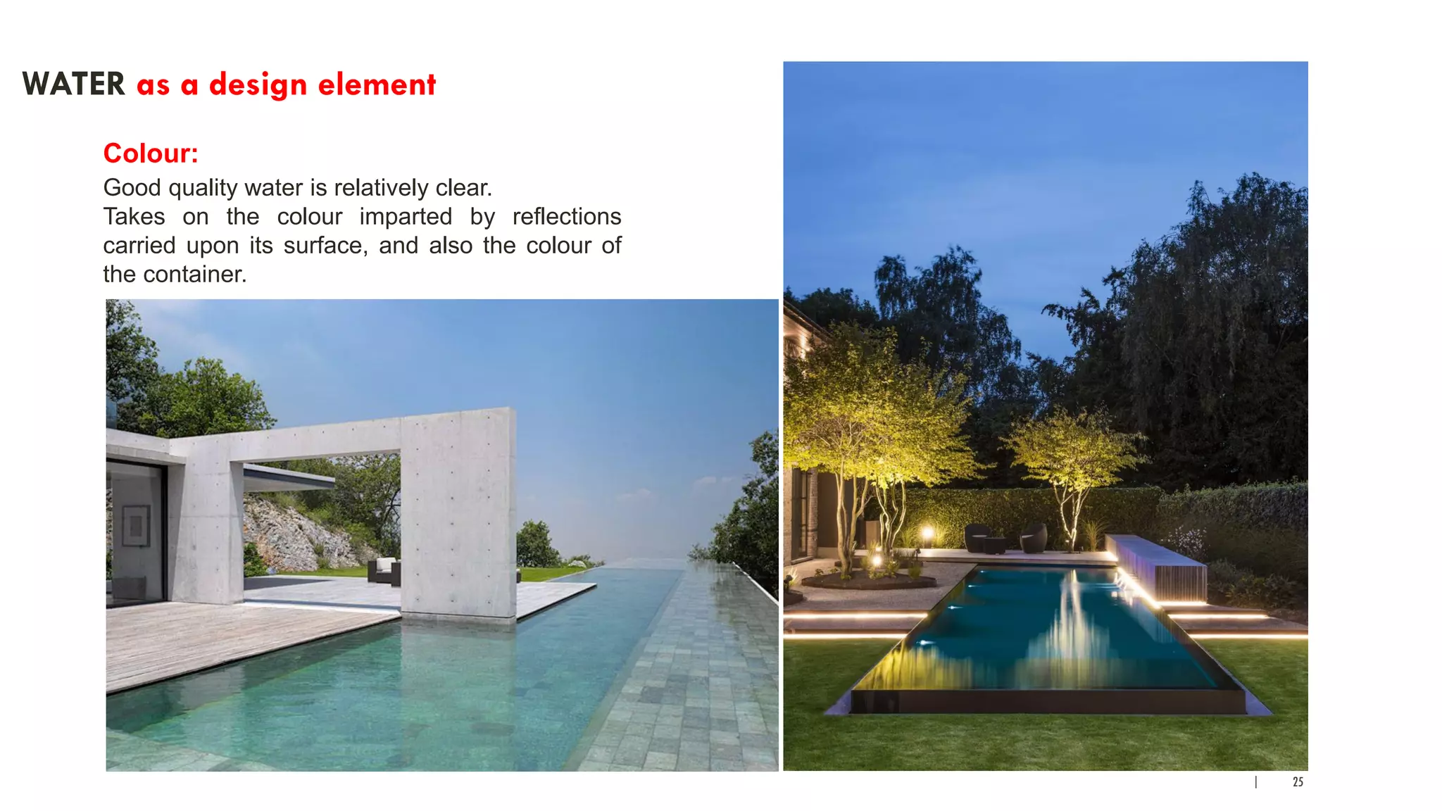 | 25
WATER as a design element
Colour:
Good quality water is relatively clear.
Takes on the colour imparted by reflections
carried upon its surface, and also the colour of
the container.
 