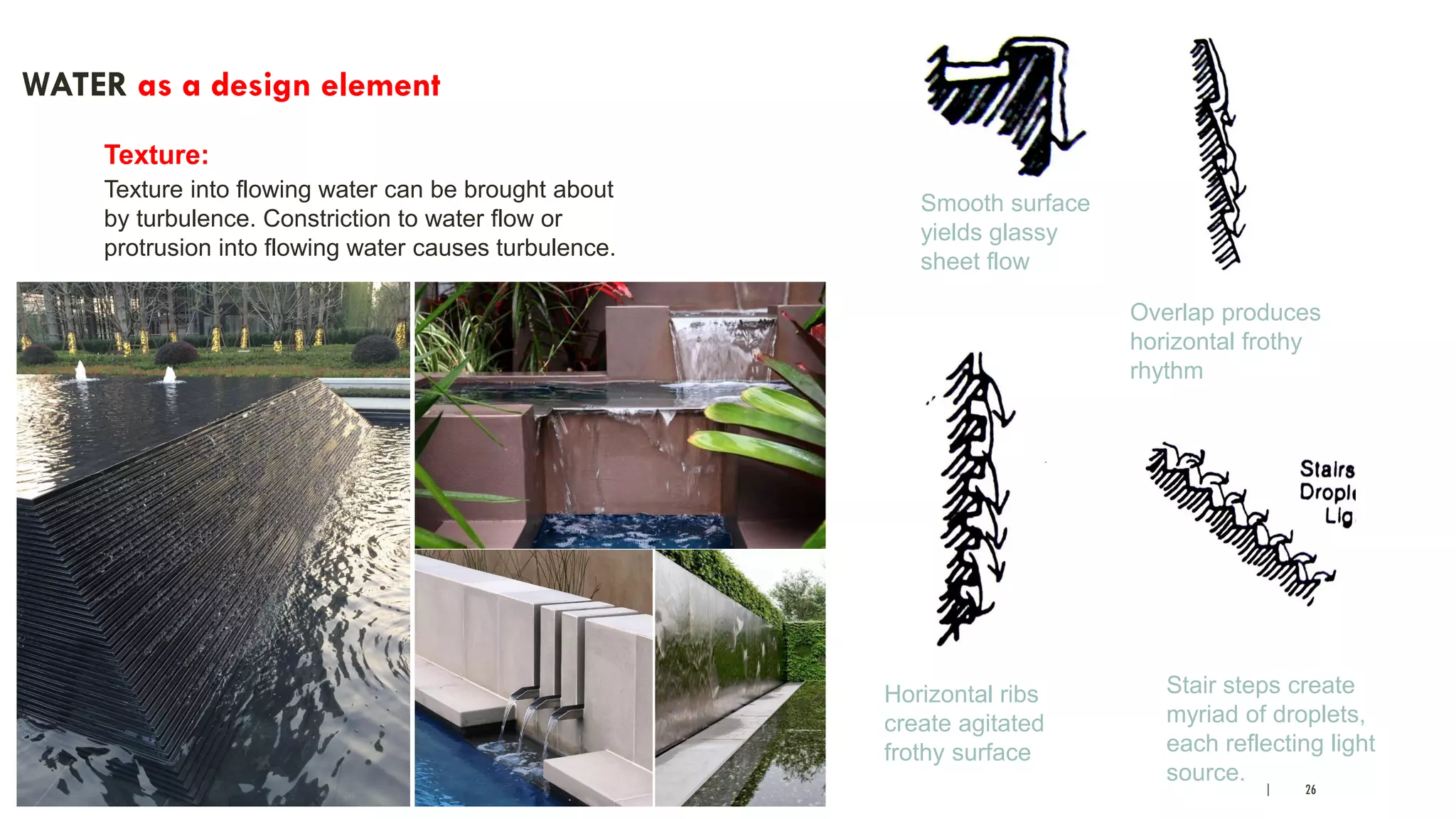 | 26
WATER as a design element
Texture:
Texture into flowing water can be brought about
by turbulence. Constriction to water flow or
protrusion into flowing water causes turbulence.
Smooth surface
yields glassy
sheet flow
Overlap produces
horizontal frothy
rhythm
Stair steps create
myriad of droplets,
each reflecting light
source.
Horizontal ribs
create agitated
frothy surface
 