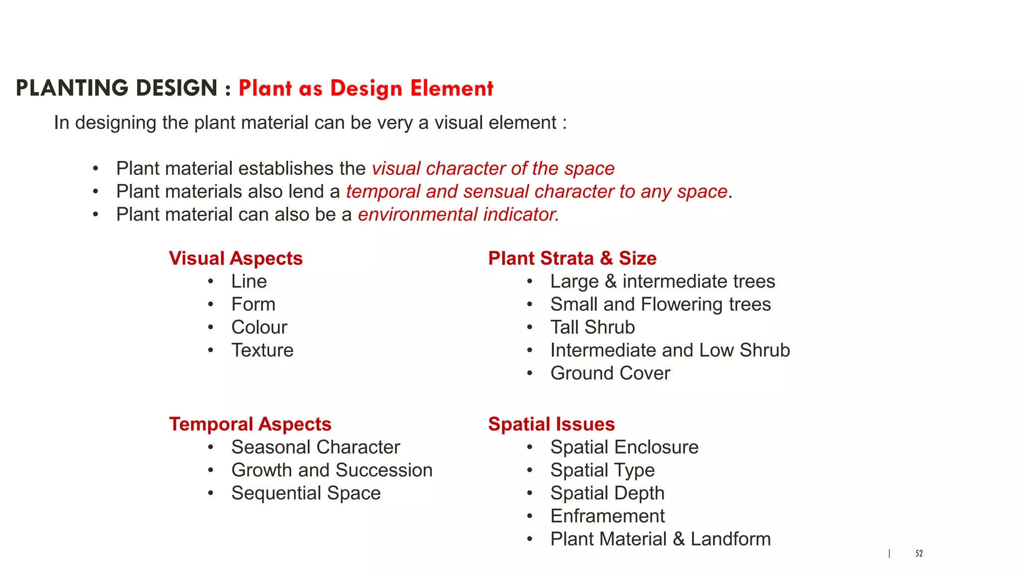 | 52
PLANTING DESIGN : Plant as Design Element
In designing the plant material can be very a visual element :
• Plant material establishes the visual character of the space
• Plant materials also lend a temporal and sensual character to any space.
• Plant material can also be a environmental indicator.
Visual Aspects
• Line
• Form
• Colour
• Texture
Temporal Aspects
• Seasonal Character
• Growth and Succession
• Sequential Space
Plant Strata & Size
• Large & intermediate trees
• Small and Flowering trees
• Tall Shrub
• Intermediate and Low Shrub
• Ground Cover
Spatial Issues
• Spatial Enclosure
• Spatial Type
• Spatial Depth
• Enframement
• Plant Material & Landform
 