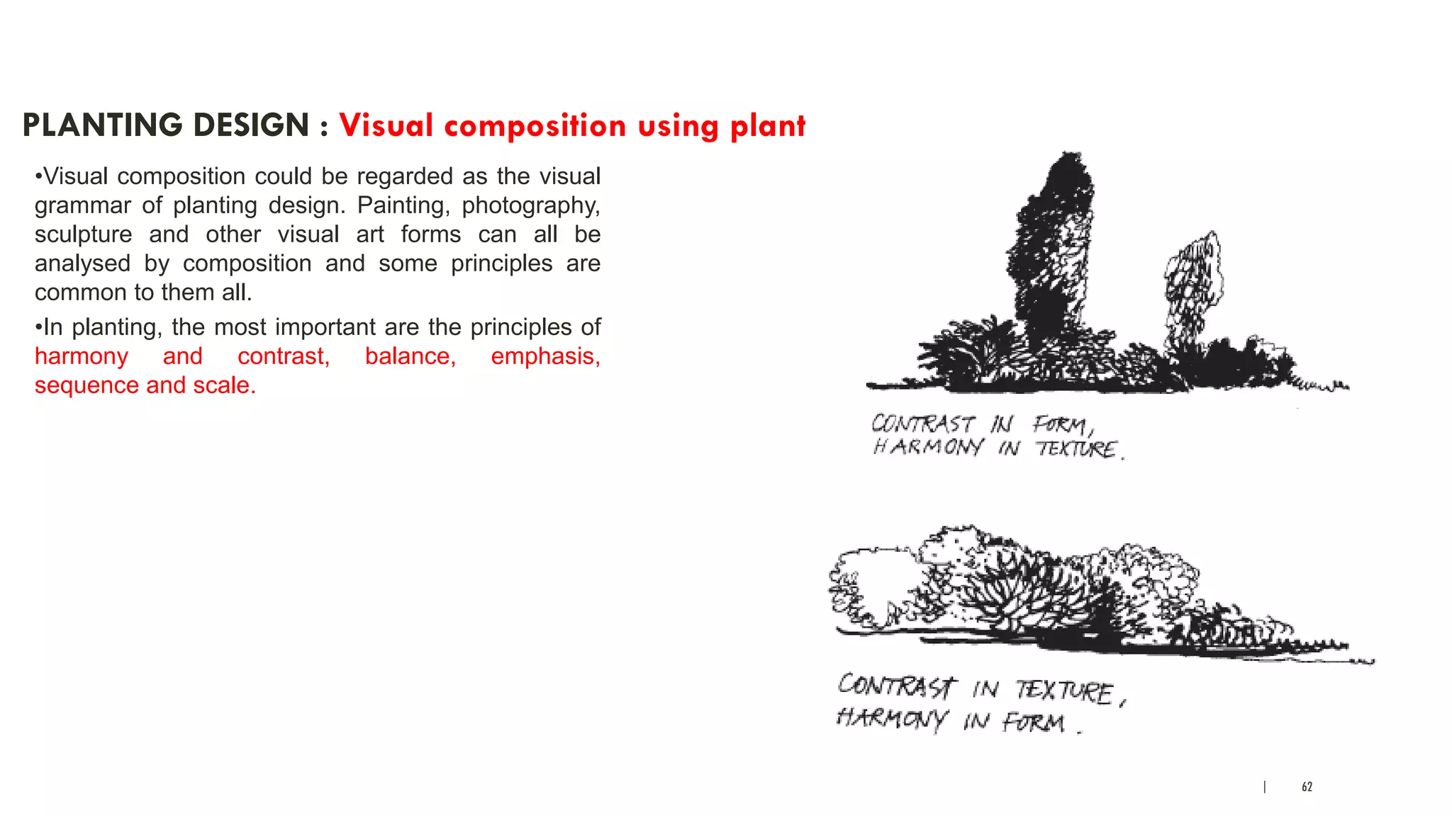 | 62
PLANTING DESIGN : Visual composition using plants
•Visual composition could be regarded as the visual
grammar of planting design. Painting, photography,
sculpture and other visual art forms can all be
analysed by composition and some principles are
common to them all.
•In planting, the most important are the principles of
harmony and contrast, balance, emphasis,
sequence and scale.
 