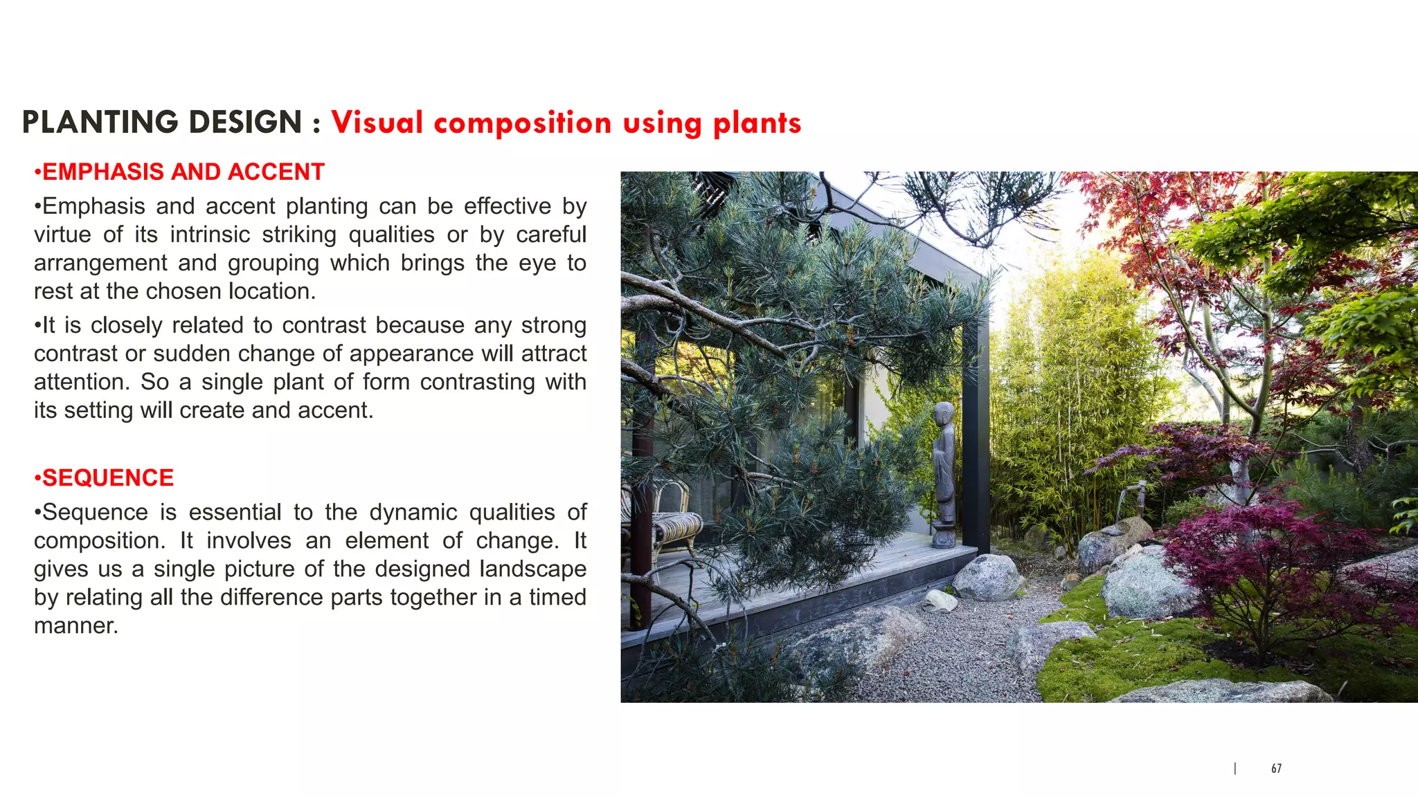 | 67
PLANTING DESIGN : Visual composition using plants
•EMPHASIS AND ACCENT
•Emphasis and accent planting can be effective by
virtue of its intrinsic striking qualities or by careful
arrangement and grouping which brings the eye to
rest at the chosen location.
•It is closely related to contrast because any strong
contrast or sudden change of appearance will attract
attention. So a single plant of form contrasting with
its setting will create and accent.
•SEQUENCE
•Sequence is essential to the dynamic qualities of
composition. It involves an element of change. It
gives us a single picture of the designed landscape
by relating all the difference parts together in a timed
manner.
 