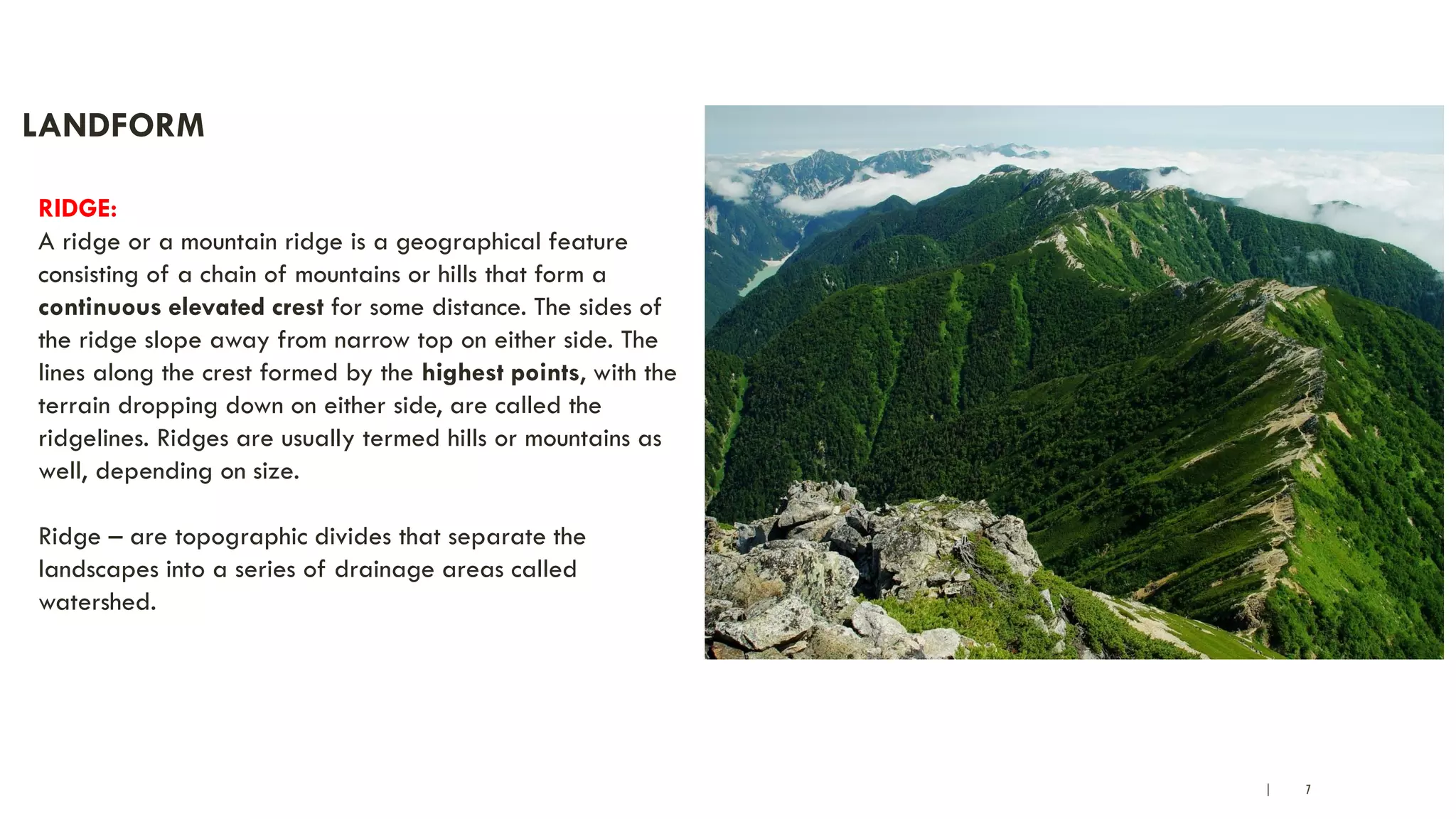 | 7
LANDFORM
RIDGE:
A ridge or a mountain ridge is a geographical feature
consisting of a chain of mountains or hills that form a
continuous elevated crest for some distance. The sides of
the ridge slope away from narrow top on either side. The
lines along the crest formed by the highest points, with the
terrain dropping down on either side, are called the
ridgelines. Ridges are usually termed hills or mountains as
well, depending on size.
Ridge – are topographic divides that separate the
landscapes into a series of drainage areas called
watershed.
 