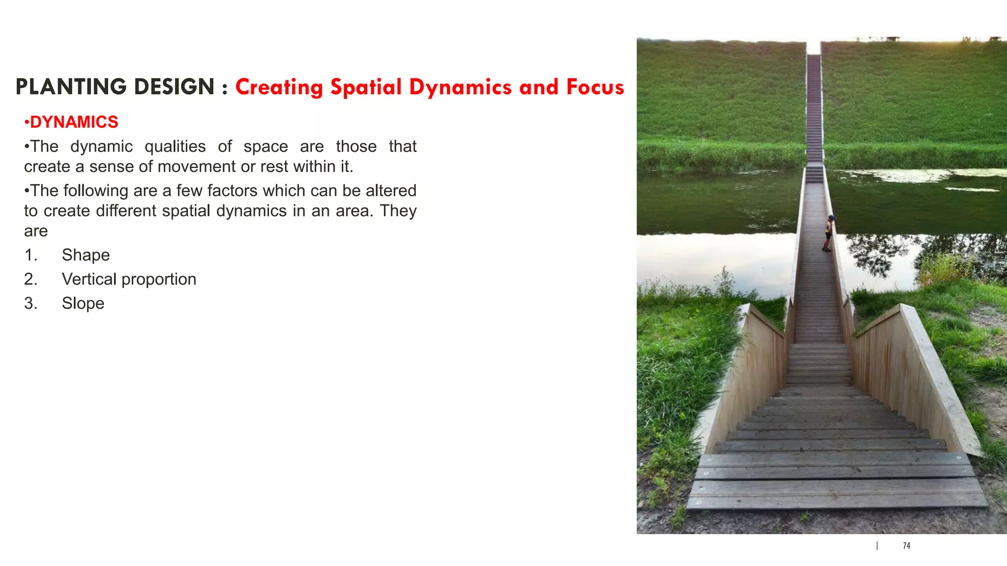 | 74
PLANTING DESIGN : Creating Spatial Dynamics and Focus
•DYNAMICS
•The dynamic qualities of space are those that
create a sense of movement or rest within it.
•The following are a few factors which can be altered
to create different spatial dynamics in an area. They
are
1. Shape
2. Vertical proportion
3. Slope
 