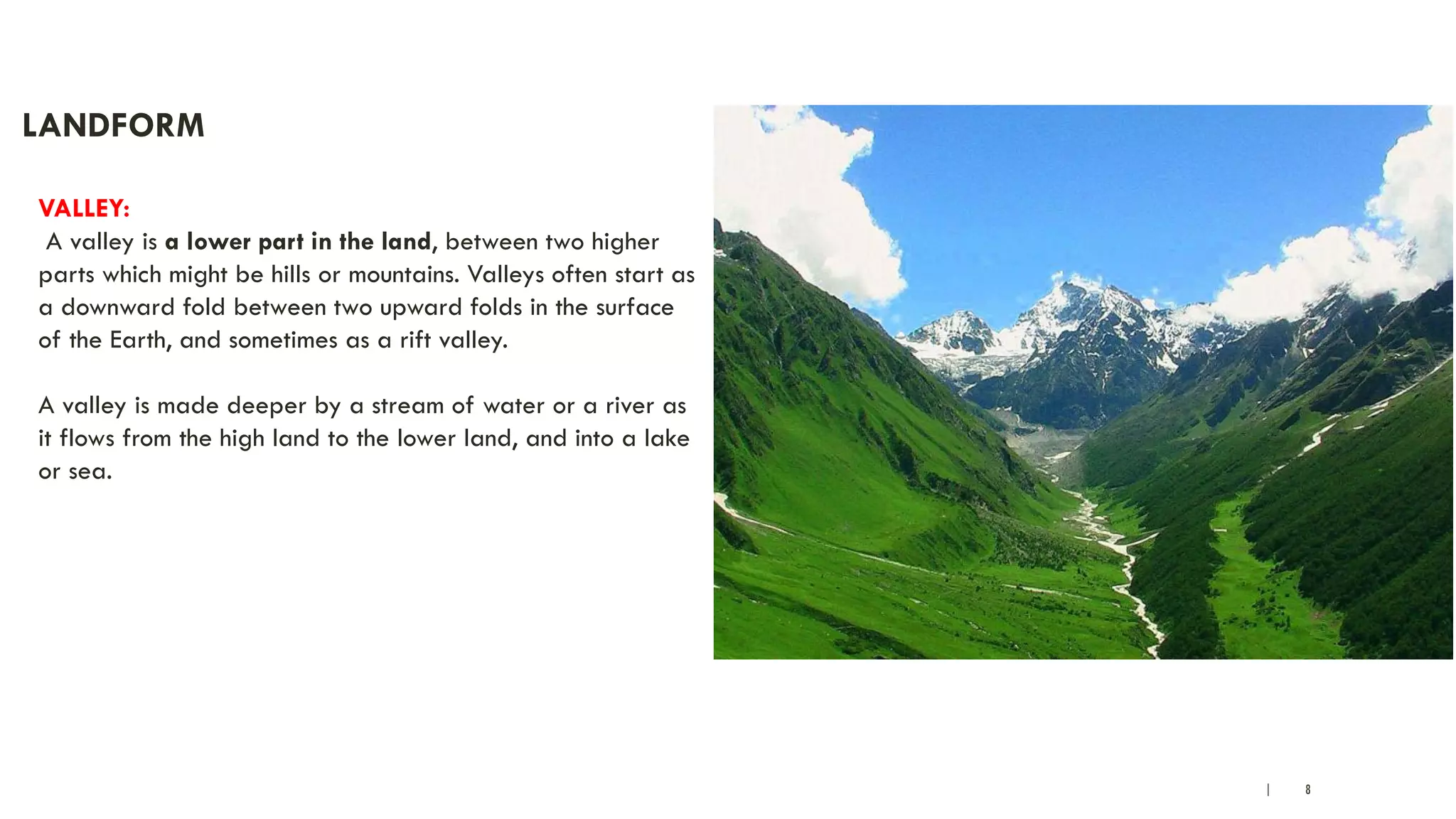 | 8
LANDFORM
VALLEY:
A valley is a lower part in the land, between two higher
parts which might be hills or mountains. Valleys often start as
a downward fold between two upward folds in the surface
of the Earth, and sometimes as a rift valley.
A valley is made deeper by a stream of water or a river as
it flows from the high land to the lower land, and into a lake
or sea.
 