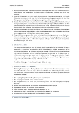 UDHNA COLLEGE NOTES 401- BE & CSR
Unit 2 Management of Ethics
1. Honesty: Managers, when given the responsibility of leading a team, need to be truthful and honest in
their dealings. They are expected to provide correct statements and guide the team in the right
direction.
2. Integrity: Managers who are ethical usually demonstrate high levels of personal integrity. They tend to
follow their convictions and do what they feel is right even when they are tempted to do otherwise.
Managers who have high personal integrity are upright, honorable, and principled.
3. Loyalty: The role of ethics in management is immense. And this can be gauged from the fact that ethical
managers are loyal and never disclose any information they have gained from confidence for their
personal advantage. These managers usually demonstrate fidelity and remain worthy of trust. They also
remain loyal to their colleagues and companies, all through their contractual period.
4. Fairness: Managers who are fair do not exercise their power arbitrarily. They treat all individuals with
fairness and have high tolerance levels. These managers are generally open-minded and admit if they
are wrong and change their beliefs and positions when required.
5. Respect: Ethical managers tend to exhibit various qualities including autonomy, human dignity, and
interest in all those who have contributed to the success of the company, rights, and privacy. These
managers tend to be courteous and treat all employees with equal dignity and respect, irrespective of
their national origin, race, or sex.
B. ETHICS FOR LEADER
The ethical role of managers, or what the business ethicist Linda Treviño and her colleagues call ethical
leadership, is a combination of being a moral person and being a moral manager. Being a moral person
rests on a combination of key traits such as integrity, honesty, and trustworthiness. Integrity involves
not only forthrightness and honesty or truthfulness but also consideration for the soundness of the
whole entity that one manages as well as of the society in which the organization is located. Integrity
also means firm adherence to a code, such as an ethical code of conduct. Thus, being a moral person
suggests that the individual has integrity and can be trusted.
Thus Ethics of Manager+ Personal Moral Principle = Ethics for leader.
C. ETHICS FOR MARKETING MANAGER
Marketing function comprise of sales, advertisement and promotion, after-sales services and market
research. Each of the function has unique ethical issues that has to be addressed by marketing manager
and organisation. Following are some actions that are considered to be unethical and should be avoided
by marketing manager.
• Not supplying the products made by the company as per the order
• Not accepting responsibility for the defective product
• Not giving details about the hidden costs, such as transportation cost, while making the contract with
the client
• Making false commitments to the customers about the benefits of the product
• Giving wrong prices to the customers during advertising
• Using outmoded service equipment which can be harmful for the
• Overbilling the service charges, when the customer is not aware of the actual rates
• A biased research report is prepared to suit the marketing manager.
D. ETHICS FOR HR MANAGER
 