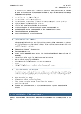 UDHNA COLLEGE NOTES 401- BE & CSR
Unit 2 Management of Ethics
HR manager have to perform several functions viz. recruitment, trining, administration, IR, OD, HRD,
etc. there are several ethical issues concerning HR. being an ethical HR manager one should avoid
following actions or activities:
• Recruitment on the basis of financial favours
• Recruitment of the relatives of other employees
• Recruitment of less acceptable men when there are better suited women available for the job.
• Employing children below fourteen years for the job
• Giving less than minimum wages fixed by the government
• Arranging training only for favourite employees, whether they deserve it or not
• Experimenting with trainees by asking them to set their own timetable for Training
• Tampering leave records of the employees
• Giving leaves continuously to favourite employees
E. ETHICS FOR FINANCIAL MANAGER
Finance manager have to perform several functions viz. accounts, costing, finance, audit, etc. there are
several ethical issues concerning Financial manager. Being an ethical Finance manager, one should
avoid following actions or activities:
• Overestimating promoters’ capital utilization
• Overbudgeting project costs
• Showing inflated salaries and getting receipts from employees for an amount larger than what they
actually get
• Playing inflated vendor bills in order to get discounts or commissions
• Ignoring major deviations from the budgets
• Rejecting the tender having lowest cost among all due to personal
• reasons
• Helping in hiding black money in order to reduce the tax payable amount
F. ETHICS FOR PRODUCTION MANAGER
Production manager has to perform several function viz. production planning, material handling,
purchase, quality control, etc. being ethical production manager one has to avoid following activities:
• Taking commission from vendor.
• Giving purchase order to firm friend or relative.
• Undue wastage or conscious wastage of material and other resources.
• Adulteration in product.
• Untreated soild and liquid effluents are discharged in environment that leads to environmental
pollution.
4. ROLE AND FUNCTION OF ETHICAL MANAGERS
Managers in both large and small enterprises face difficult ethical situations daily as they attempt to do their
jobs.
 