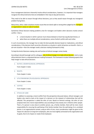 UDHNA COLLEGE NOTES 401- BE & CSR
Unit 2 Management of Ethics
Since management decisions inherently involve ethical considerations, however, it is important that managers
recognize the ethical elements that are embedded in their day-to-day job functions.
They need to be able to reason through ethical decisions, just as they would reason through any managerial
problem facing them.
Many times, ethics- laden situations involve issues that are clearly right or wrong when judged by the manager's
or organization's values or code of conduct.
Sometimes Ethical decision-making problems arise for managers and leaders when decisions involve amoral
conflict—that is,
• a moral situation in which a person must choose between at least two equally bad choices, or
• when there are multiple ethical considerations, some of which conflict with each other.
In such circumstances, the manager has to make the best possible decision based on implications, and ethical
considerations. If the decision itself cannot be reframed as a situation in which all parties can benefit—that is, a
win-win situation—then the manager needs a decision-making framework to help.
To help this kind of decision-making role and function of ethical manager comes handy.
According to Gerald Cavanagh and his colleagues role of ethical manger is to make ethical decision. And to make
ethical decision there is a stipulated decision-making framework. This framework includes following aspects that
help manger to take ethical decisions
1. DUTIES ( DEONTOLOGICAL APPROACH)
From chapter 1 notes
2. RIGHTS
From chapter 1 notes
3. UTILITARIANISM (TELEOLOGICAL APPROACH)
From chapter 1 notes
4. JUSTICE
From chapter 1 notes
5. ETHICS OF CARE
In addition to assessing a moral conflict from the perspective discussed above, ethical managers and
leaders also need to look at the impact of a decision on the network of relationships that will be
affected. This perspective is called the ethic of care. Based on feminist writings, the ethic of care
proposes that one's moral responsibilities vary according to how closely one is linked to other people.
That is, if a person is very close to another person, say, a family member, there will be more moral
responsibility for ensuring the well-being of the family member than the well-being of an unrelated
person. In an organizational context, using an ethic of care, more consideration might be given to the
impact of a decision on long-term employees, who are more tightly connected to the organization and
its goals, than to its impact on newly hired employees
 