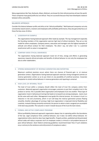 UDHNA COLLEGE NOTES 401- BE & CSR
Unit 2 Management of Ethics
Many organizations like Tata, Starbucks, Wipro, Walmart, are known for their ethical practices all over the world.
These companies have good profits but are ethical. They are successful because they have developed a balance
between ethics and profits.
BALANCED APPROACH
Consider this balance between profits and ethics to be "ethical profitability." Well-balanced companies not only
consistently reward owners, investors and employees with profitable performance, they also genuinely focus on
these five key areas of ethics:
1. LEADERSHIP BY EXAMPLE
The organisations having balanced approach often leads by example. The top management especially
the founding members of the organisation exercise high level of ethical standards. They act as role
model for others employees. Company owners, executives and managers sets the highest examples of
attitude and ethical conduct for their employees. "Do what I say, not what I do," is a parental
anachronism with no value in management.
2. COMPANY-WIDE ETHICAL AWARENESS
The organisations having balanced approach invest lot of time, energy and efforts in generating
awareness towards ethical principles and benefits of ethical behavior to not only the employees but
also to other stakeholders.
.
3. STRONG MANAGEMENT OF REVENUE GENERATION AND REPORTING
Maximum unethical practices occurs where there are chances of financial gain i.e. at revenue
generation centers. Organisations having balanced approach exercises strong managerial controls on
revenue generation centers so as to put check on any possibility of unethical practices. Corporate
temptation to stretch ethical behavior in revenue generation and reporting is universal.
4. HIGH LEVEL OF INTERNAL TRUST
The level of trust within a company should reflect the level of trust the company solicits from
customers. Balanced approach organisation encourages customers to put their complete trust in the
product or service. this is possible when organisation and employees trust one another. These type of
organisation invest in behavioural training that leads to increased trust among employees. teams must
do the same with each other. Management must guide this internal process. An increase in trust is a
reduction in risk and uncertainty, which in turn will keep the revenue generation process flowing
smoothly. Another advantage of running a high-trust organization is improved internal flexibility and
creativity. Instead of being constantly monitored, the person to whom a task is assigned can accomplish
it the best way possible. The outcome is never in doubt because of the trust the team shares.
5. FORMAL AND ACTIVE COMPLIANCE PROGRAM
Ethical profitability (balanced approach) organisation always tries to operating within the boundaries
of the law. Legal compliance limits unethical behavior, but it does not define ethical behavior. An
organizational ethics doctrine does have legal benefits. Properly written, published and disseminated
ethical codes will reduce corporate risk if an employee creates a criminal or civil problem because of
poor ethical behavior. (Even federal sentencing guidelines recommend lower fines if such violations
occur contrary to the existence and enforcement of compliance codes.)
 
