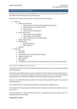 UDHNA COLLEGE NOTES 401- BE & CSR
Unit 2 Management of Ethics
6. COST OF ETHICS IN CORPORATE
Operating in an ethical way may incur additional costs to a business when compared with other organisation
and companies who may not do business in the same way.
Additional cost an ethical company has bear in comparison to unethical company.
1. Direct Cost:
a. Higher raw material cost:
i. ethical organisation would not prefer adulterated raw material.
ii. Will give preference to renewable material.
iii. Organic material.
iv. Like purchase from ethical vendor.
b. Human resource Cost:
i. Labour cost per unit will be higher.
ii. Labour welfare cost will be higher.
iii. Labour safety and security cost will be higher.
c. Effluent treatment cost
d. Marketing Cost
i. Rejected product cost
ii. Better quality cost
e. R&D Cost
2. Indirect cost:
a. Tax evasion
b. CSR activity
c. Audit rigorous audit and will higher ethical auditors.
d. Legalities compliance cost
e. Ethical marketing
f. Ethical R&D
g. Transparency Cost eg. in Australia the origin of the product has to mentioned on the packet
CASE STUDY OF PRIMARK: COST OF ETHICS
For example, Primark bears the cost of carrying out all audits. Then there are its costs associated with working
with ethical partners.
Cost-benefit analysis (CBA) involves the practical application of modern welfare economics to public policy. It
aims to account for the positive and negative consequences (benefits and costs) of economic activities by
converting them into monetary flow to determine which activity yields the greatest gain for society.
The focus is on cost-benefit analysis as applied to environmental, safety, and health regulation. Issues that limit
with pricing decisions
o Unfair trade practices ▪ Laws that prohibit wholesalers and retailers from selling below cost.
o Price Fixing ▪ Price Fixing An agreement between business competitors to sell the same product or service at
the same price.
o Price Discrimination ▪ A seller price discriminates when it charges different prices to different buyers. The
Legality and Ethics of Price Strategy
Transparency in business:
 