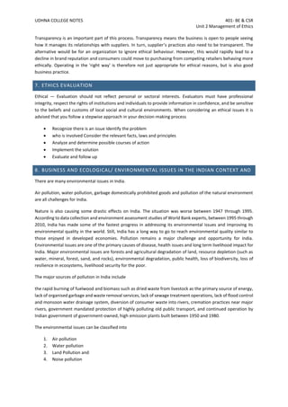 UDHNA COLLEGE NOTES 401- BE & CSR
Unit 2 Management of Ethics
Transparency is an important part of this process. Transparency means the business is open to people seeing
how it manages its relationships with suppliers. In turn, supplier’s practices also need to be transparent. The
alternative would be for an organization to ignore ethical behaviour. However, this would rapidly lead to a
decline in brand reputation and consumers could move to purchasing from competing retailers behaving more
ethically. Operating in the 'right way' is therefore not just appropriate for ethical reasons, but is also good
business practice.
7. ETHICS EVALUATION
Ethical — Evaluation should not reflect personal or sectoral interests. Evaluators must have professional
integrity, respect the rights of institutions and individuals to provide information in confidence, and be sensitive
to the beliefs and customs of local social and cultural environments. When considering an ethical issues it is
advised that you follow a stepwise approach in your decision-making process
• Recognize there is an issue Identify the problem
• who is involved Consider the relevant facts, laws and principles
• Analyze and determine possible courses of action
• Implement the solution
• Evaluate and follow up
8. BUSINESS AND ECOLOGICAL/ ENVIRONMENTAL ISSUES IN THE INDIAN CONTEXT AND
There are many environmental issues in India.
Air pollution, water pollution, garbage domestically prohibited goods and pollution of the natural environment
are all challenges for India.
Nature is also causing some drastic effects on India. The situation was worse between 1947 through 1995.
According to data collection and environment assessment studies of World Bank experts, between 1995 through
2010, India has made some of the fastest progress in addressing its environmental issues and improving its
environmental quality in the world. Still, India has a long way to go to reach environmental quality similar to
those enjoyed in developed economies. Pollution remains a major challenge and opportunity for India.
Environmental issues are one of the primary causes of disease, health issues and long term livelihood impact for
India. Major environmental issues are forests and agricultural degradation of land, resource depletion (such as
water, mineral, forest, sand, and rocks), environmental degradation, public health, loss of biodiversity, loss of
resilience in ecosystems, livelihood security for the poor.
The major sources of pollution in India include
the rapid burning of fuelwood and biomass such as dried waste from livestock as the primary source of energy,
lack of organised garbage and waste removal services, lack of sewage treatment operations, lack of flood control
and monsoon water drainage system, diversion of consumer waste into rivers, cremation practices near major
rivers, government mandated protection of highly polluting old public transport, and continued operation by
Indian government of government-owned, high emission plants built between 1950 and 1980.
The environmental issues can be classified into
1. Air pollution
2. Water pollution
3. Land Pollution and
4. Noise pollution
 