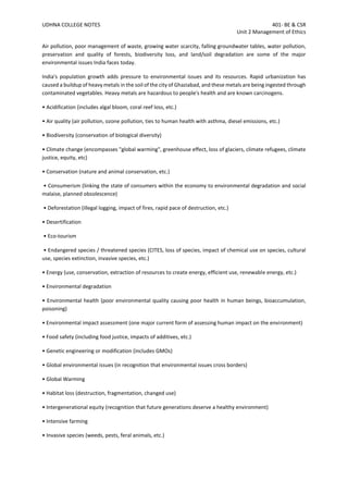 UDHNA COLLEGE NOTES 401- BE & CSR
Unit 2 Management of Ethics
Air pollution, poor management of waste, growing water scarcity, falling groundwater tables, water pollution,
preservation and quality of forests, biodiversity loss, and land/soil degradation are some of the major
environmental issues India faces today.
India's population growth adds pressure to environmental issues and its resources. Rapid urbanization has
caused a buildup of heavy metals in the soil of the city of Ghaziabad, and these metals are being ingested through
contaminated vegetables. Heavy metals are hazardous to people's health and are known carcinogens.
• Acidification (includes algal bloom, coral reef loss, etc.)
• Air quality (air pollution, ozone pollution, ties to human health with asthma, diesel emissions, etc.)
• Biodiversity (conservation of biological diversity)
• Climate change (encompasses "global warming", greenhouse effect, loss of glaciers, climate refugees, climate
justice, equity, etc)
• Conservation (nature and animal conservation, etc.)
• Consumerism (linking the state of consumers within the economy to environmental degradation and social
malaise, planned obsolescence)
• Deforestation (illegal logging, impact of fires, rapid pace of destruction, etc.)
• Desertification
• Eco-tourism
• Endangered species / threatened species (CITES, loss of species, impact of chemical use on species, cultural
use, species extinction, invasive species, etc.)
• Energy (use, conservation, extraction of resources to create energy, efficient use, renewable energy, etc.)
• Environmental degradation
• Environmental health (poor environmental quality causing poor health in human beings, bioaccumulation,
poisoning)
• Environmental impact assessment (one major current form of assessing human impact on the environment)
• Food safety (including food justice, impacts of additives, etc.)
• Genetic engineering or modification (includes GMOs)
• Global environmental issues (in recognition that environmental issues cross borders)
• Global Warming
• Habitat loss (destruction, fragmentation, changed use)
• Intergenerational equity (recognition that future generations deserve a healthy environment)
• Intensive farming
• Invasive species (weeds, pests, feral animals, etc.)
 