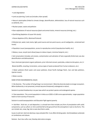 UDHNA COLLEGE NOTES 401- BE & CSR
Unit 2 Management of Ethics
• Land degradation
• Land use planning / Land use (includes urban sprawl)
• Natural catastrophes (linked to climate change, desertification, deforestation, loss of natural resources such
as wetlands, etc.)
• Nuclear power, waste and pollution
• Over-exploitation of natural resources (plant and animal stocks, mineral resources (mining), etc.)
• Overfishing (depletion of ocean fish stocks)
• Ozone depletion (CFCs, Montreal Protocol)
• Pollution (air, water, land, toxins, light, point source and non-point source, use of coal/gas/etc., reclaimed land
issues)
• Population issues (overpopulation, access to reproductive control (reproductive health), etc.)
• Reduce, reuse, recycle (and refuse) (ways to reduce impact, minimise footprint, etc.)
• Soil conservation (includes soil erosion, contamination and salination of land, especially fertile land; see also
desertification and deforestation)
Toxic chemicals (persistent organic pollutants, prior informed consent, pesticides, endocrine disruptors, etc.) •
Waste (landfills, recycling, incineration, various types of waste produced from human endeavors, etc.)
• Water pollution (fresh water and ocean pollution, Great Pacific Garbage Patch, river and lake pollution,
riparian issues)
• Water scarcity
SOME OTHER ENVIORNMENTAL ISSUES
➢ Bio diversity : The number of living things in an environment  More bio diversity leads to stronger ecosystem.
When biodiversity is not preserved, animals become threatened, endangered or extinct.
Solution to protect biodiversity is to pass laws which can protect species and endangered species
➢ Over population: The current population in India as on 2020 is 13.80 crores approximately. Larger population
leads to more scarcity of resources .
Solution to avoid overpopulation and Education Fight against poverty
➢ Acid Rain : Acid rain, or acid deposition, is a broad term that includes any form of precipitation with acidic
components, such as sulfuric or nitric acid that fall to the ground from the atmosphere in wet or dry forms. This
can include rain, snow, fog, hail or even dust that is acidic.
Issues in acid rain: Acid rain destroys crops and plant life. It can affect drinking water. Acid breakdown carbonate
on tombstones and statues.
Solution : Burn less sulfur coal, Develop alternative energies
 