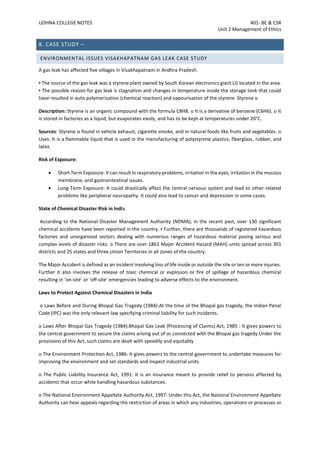 UDHNA COLLEGE NOTES 401- BE & CSR
Unit 2 Management of Ethics
8. CASE STUDY –
ENVIRONMENTAL ISSUES VISAKHAPATNAM GAS LEAK CASE STUDY
A gas leak has affected five villages in Visakhapatnam in Andhra Pradesh.
▪ The source of the gas leak was a styrene plant owned by South Korean electronics giant LG located in the area.
▪ The possible reason for gas leak is stagnation and changes in temperature inside the storage tank that could
have resulted in auto polymerization (chemical reaction) and vapourisation of the styrene. Styrene o
Description: Styrene is an organic compound with the formula C8H8. o It is a derivative of benzene (C6H6). o It
is stored in factories as a liquid, but evaporates easily, and has to be kept at temperatures under 20°C.
Sources: Styrene is found in vehicle exhaust, cigarette smoke, and in natural foods like fruits and vegetables. o
Uses: It is a flammable liquid that is used in the manufacturing of polystyrene plastics, fiberglass, rubber, and
latex.
Risk of Exposure:
• Short Term Exposure: It can result in respiratory problems, irritation in the eyes, irritation in the mucous
membrane, and gastrointestinal issues.
• Long-Term Exposure: It could drastically affect the central nervous system and lead to other related
problems like peripheral neuropathy. It could also lead to cancer and depression in some cases.
State of Chemical Disaster Risk in India
According to the National Disaster Management Authority (NDMA), in the recent past, over 130 significant
chemical accidents have been reported in the country. ▪ Further, there are thousands of registered hazardous
factories and unorganised sectors dealing with numerous ranges of hazardous material posing serious and
complex levels of disaster risks. o There are over 1861 Major Accident Hazard (MAH) units spread across 301
districts and 25 states and three Union Territories in all zones of the country.
The Major Accident is defined as an incident involving loss of life inside or outside the site or ten or more injuries.
Further it also involves the release of toxic chemical or explosion or fire of spillage of hazardous chemical
resulting in ‘on-site’ or ‘off-site’ emergencies leading to adverse effects to the environment.
Laws to Protect Against Chemical Disasters in India
o Laws Before and During Bhopal Gas Tragedy (1984):At the time of the Bhopal gas tragedy, the Indian Penal
Code (IPC) was the only relevant law specifying criminal liability for such incidents.
o Laws After Bhopal Gas Tragedy (1984):Bhopal Gas Leak (Processing of Claims) Act, 1985 : It gives powers to
the central government to secure the claims arising out of or connected with the Bhopal gas tragedy.Under the
provisions of this Act, such claims are dealt with speedily and equitably
o The Environment Protection Act, 1986: It gives powers to the central government to undertake measures for
improving the environment and set standards and inspect industrial units.
o The Public Liability Insurance Act, 1991: It is an insurance meant to provide relief to persons affected by
accidents that occur while handling hazardous substances.
o The National Environment Appellate Authority Act, 1997: Under this Act, the National Environment Appellate
Authority can hear appeals regarding the restriction of areas in which any industries, operations or processes or
 