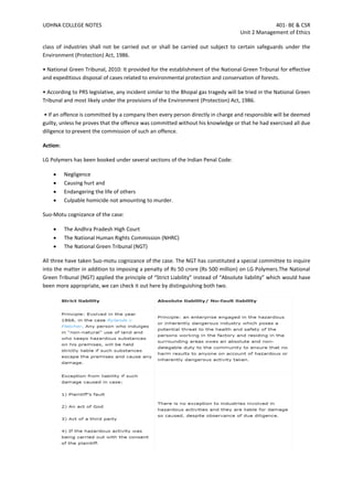 UDHNA COLLEGE NOTES 401- BE & CSR
Unit 2 Management of Ethics
class of industries shall not be carried out or shall be carried out subject to certain safeguards under the
Environment (Protection) Act, 1986.
• National Green Tribunal, 2010: It provided for the establishment of the National Green Tribunal for effective
and expeditious disposal of cases related to environmental protection and conservation of forests.
• According to PRS legislative, any incident similar to the Bhopal gas tragedy will be tried in the National Green
Tribunal and most likely under the provisions of the Environment (Protection) Act, 1986.
• If an offence is committed by a company then every person directly in charge and responsible will be deemed
guilty, unless he proves that the offence was committed without his knowledge or that he had exercised all due
diligence to prevent the commission of such an offence.
Action:
LG Polymers has been booked under several sections of the Indian Penal Code:
• Negligence
• Causing hurt and
• Endangering the life of others
• Culpable homicide not amounting to murder.
Suo-Motu cognizance of the case:
• The Andhra Pradesh High Court
• The National Human Rights Commission (NHRC)
• The National Green Tribunal (NGT)
All three have taken Suo-motu cognizance of the case. The NGT has constituted a special committee to inquire
into the matter in addition to imposing a penalty of Rs 50 crore (Rs 500 million) on LG Polymers.The National
Green Tribunal (NGT) applied the principle of “Strict Liability” instead of “Absolute liability” which would have
been more appropriate, we can check it out here by distinguishing both two.
 