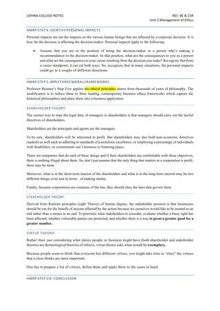 UDHNA COLLEGE NOTES 401- BE & CSR
Unit 2 Management of Ethics
HMRP STEP 4: IDENTIFY PERSONAL IMPACTS
Personal impacts are not the impacts on the various human beings that are affected by a corporate decision. It is
how far the decision is affecting the decision-maker. Personal impacts apply to the following:
• Assume that you are in the position of being the decision-maker or a person who’s making a
recommendation to the decision-maker. In that position, what are the consequences to you as a person
and what are the consequences to your career resulting from the decision you make? Recognize that from
a career standpoint, it can cut both ways. So, recognize that in many situations, the personal impacts
could go in a couple of different directions.
HMRP STEP 5: APPLYTHREE MORAL FRAMEWORKS
Professor Hosmer’s Step Five applies ten ethical principles drawn from thousands of years of philosophy. The
modification is to reduce these to three leading, contemporary business ethics frameworks which capture the
historical philosophies and place them into a business application.
SHAREHOLDER THEORY:
The correct way to state the legal duty of managers to shareholders is that managers should carry out the lawful
directives of shareholders.
Shareholders are the principals and agents are the managers.
To be sure, shareholders will be interested in profit. But shareholders may also hold non-economic directives
(aadesh) as well such as adhering to standards of journalistic excellence, or employing a percentage of individuals
with disabilities, or commitment one’s business to fostering peace.
There are companies that do each of these things and if their shareholders are comfortable with these objectives,
there is nothing illegal about them. So, don’t just assume that the only thing that matters in a corporation is profit;
there may be more.
Moreover, what is in the short-term interest of the shareholders and what is in the long-term interest may be two
different things, even just in terms of making money.
Finally, because corporations are creatures of the law, they should obey the laws that govern them.
STAKEHOLDER THEORY:
Derived from Kantian principles (right Theory) of human dignity, the stakeholder position is that businesses
should be run for the benefit of anyone affected by the action because we ourselves would like to be treated as an
end rather than a means to an end. To prioritize what stakeholders to consider, evaluate whether a basic right has
been affected; whether vulnerable parties are protected; and whether there is a way to great a greater good for a
greater number.
VIRTUE THEORY:
Rather than just considering what duties people in business might have (both shareholder and stakeholder
theories are deontological theories of ethics), virtue theory asks what would be exemplary.
Because people seem to think that everyone has different virtues, you might take time to “elect” the virtues
that a class thinks are most important.
One has to prepare a list of virtues, define them and apply them to the cases at hand.
HMRP STEP SIX: CONCLUSION
 