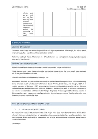 UDHNA COLLEGE NOTES 401- BE & CSR
Unit 2 Management of Ethics
infinite, while
we are small
and our lives
are short; is our
personal
improvement
that important,
measured
against the
immensity of
that other
scale?
2. ETHICAL DILEMMA
MEANING OF DILEMMA
Dilemma is from a Greek for "double proposition." It was originally a technical term of logic, but we use it now
for any time you have a problem with no satisfactory solution.
A dilemma is a tough choice. When one is in a difficult situation and each option looks equally bad or equally
good, you're in a dilemma.
MEANING OF ETHICAL DILEMMA
A tough choice when in a given situation each option looks equally ethical and unethical.
Ethical dilemma occurs when the decision-maker has to chose among actions that looks equally good or equally
bad on the grounds of ethical analysis.
Thus ethical dilemma occurs when ethical analysis fails.
A dilemma is described as a grim problem apparently incapable of a satisfactory solution or a situation involving
choice between equally unsatisfactory alternatives (Davis, Aroskar, Liaschencko, and Drought, 1997). It is
concept appraised by Sletteboe (1997) who recognized three circumstances that can give rise to a dilemma.
These include two or more alternatives to choose between; a wanted option leads to unwanted consequence;
and a choice where one does not know what is the right thing to do. He also suggested five defining features of
dilemma as there were engagement, equally unattractive alternatives, awareness of the alternatives, the need
for a choice, and uncertainty of actions.
TYPES OF ETHICAL DILEMMAS IN ORGANISATION
1. FACE-TO-FACE ETHICAL DILEMMAS
This arises mainly because of human element at work. People make social interaction and relation at work. These
informal relations create certain type of expectations. However, organisation have specific expectation from
each employee. When expectation of organisation and of social relations oppose each other, we say there is
face-to-face dilemma.
For example:
 