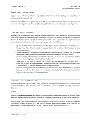 UDHNA COLLEGE NOTES 401- BE & CSR
Unit 2 Management of Ethics
Suppose you are a purchase manager.
Suppose you are a Recruiting officer in a reputed organisation. Your uncle (kaka) asks you to recruit his son in
your company. What you will do?
Friends have started business together as partners. If there is a disagreement regarding business processes and
one wants to break partnership. Than it might create a difficult choice whether to break partnership or not.
CORPORATE-POLICY DILEMMAS
Managers have to make certain policy decisions based on the corporate policy or corporate directive that might
seem to be unethical or that might increase the scope of being mis-used. However, manger has to make policy
decision. At the time when manager feels that the policy made by him is unethical or which might result in an
unethical practice in future than such is known as corporate-policy ethical dilemmas.
• Eg. Your R&D department has modemized one of your products. It is not really •new and improved you
know printing these statements on the package and using it in advertisement will increase its sales.
What would you do?
• You are interviewing a former product manager who just left a competitor's company. You are thinking
of hiring him. He would be more than happy to tell you the coming years. What you will do?
• You have a chance to win a big account that will mean a lot to you and your company assistant
recommends sending a i-phone to him, What would you do?
• You produce an anti- dandruff shampoo that is effective with one application. The purchasing agent
hinted that he would be influenced by a gift. Your assistant says that the product would turn over faster
if the instructions on the label two applications. What would you do?
• You work for a cigarette company and till now you have not been convinced that smoking cigarettes
causes cancer but now there is an report across your desk that clearly establishes the connection
between smoking and cancer. What would you do?
FUNCTIONAL AREA ETHICAL DILEMMA
Manager perform wide rage of functions in the organisation. These functions sometimes have unethical choice
associated with them, or the choice is equally bad at that time what manager feels is called functional area
dilemmas.
Example
Suppose you an accounts manager and being accounts manger you have prepare and maintain accounts in such
a way that they would used by investors, auditors, tax collectors, trade union, etc. to make respective decision.
Investor would invest in a company whose balance is showing higher profit. Thus, being accountant, you would
be interest to show the account in such a way that your company seems sound. However, at the same time you
want that your account book should as such that it results in less tax as possible. What to do?
DILEMMA OF LEADER
 