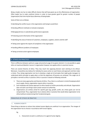 UDHNA COLLEGE NOTES 401- BE & CSR
Unit 2 Management of Ethics
Being a leader one has to make difficult choices that will have great say on the effectiveness of organisation.
Often leader has to make unethical choices in order to have greater good for greater number of people
(organisation) that time he/she faces dilemmas of being leader.
Some of them are as follows:
• Identifying the conflict issues in the organization and trying to avoid them
• Deciding different methods to motivate employees
• Managing fairness in subordinates performance appraisals
• Protecting secret information of the organization
• Identifying the areas of interest of customers, employees, suppliers, owners and the staff
• Taking action against the reports of complaints in the organization
• Handling different problems of employees
• Taking corrective action against employees
2. ETHICS IN PRACTICE
There is difference between optimum usage and practical usage of any given element. It is not possible to apply
ethics at maximum/idealistic manner in organisation however one applies ethics in practical manner.
There are several theories of ethics. They may result into opposing decision each claiming to be ethical.
Moreover, it would be very tedious for individual to assess action on each theory and approach and then make
a choice. Thus, being organisation one has to develop a single set of principles that might guide managers to
understand which principle to apply when so that the objectives of business are achieved. This single set of
principles is termed as ethics in practice. Ethics in practice is based on following rationale.
1. There are many approaches and theories of ethics. Thus, there is a confusion in mind of employee which
one to apply. Hence, organization require ethics in practice.
2. Each employee will choose approach to ethics based on his/her personality and attitude. Organisation
does not want such thing it want certain amount of uniformity.
3. Organisations are entities aimed for specific goal (eg. growth, profit, etc.) these goals can not be
compromised. Thus, organisation has to device ethics in practice that would allow organisation to be
ethical without compromising their fundamental goals.
PRINCIPLES OF ETHICS IN PRACTICE
1. HUMAN DIGNITY
Those thing or decision or actions that violates human dignity are unethical in an organisation. The manger of
the organisation has to choices in accordance with human dignity.
Eg.
1. Harassment at work is unethical as it is against human dignity.
 