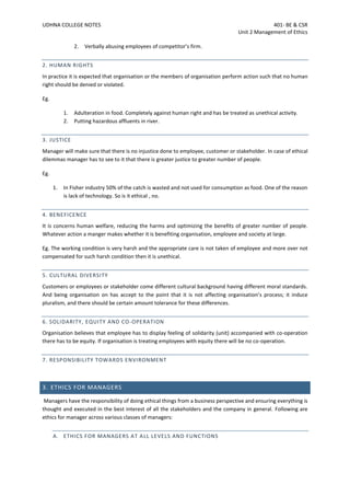 UDHNA COLLEGE NOTES 401- BE & CSR
Unit 2 Management of Ethics
2. Verbally abusing employees of competitor’s firm.
2. HUMAN RIGHTS
In practice it is expected that organisation or the members of organisation perform action such that no human
right should be denied or violated.
Eg.
1. Adulteration in food. Completely against human right and has be treated as unethical activity.
2. Putting hazardous affluents in river.
3. JUSTICE
Manager will make sure that there is no injustice done to employee, customer or stakeholder. In case of ethical
dilemmas manager has to see to it that there is greater justice to greater number of people.
Eg.
1. In Fisher industry 50% of the catch is wasted and not used for consumption as food. One of the reason
is lack of technology. So is it ethical , no.
4. BENEFICENCE
It is concerns human welfare, reducing the harms and optimizing the benefits of greater number of people.
Whatever action a manger makes whether it is benefiting organisation, employee and society at large.
Eg. The working condition is very harsh and the appropriate care is not taken of employee and more over not
compensated for such harsh condition then it is unethical.
5. CULTURAL DIVERSITY
Customers or employees or stakeholder come different cultural background having different moral standards.
And being organisation on has accept to the point that it is not affecting organisation’s process; it induce
pluralism, and there should be certain amount tolerance for these differences.
6. SOLIDARITY, EQUITY AND CO-OPERATION
Organisation believes that employee has to display feeling of solidarity (unit) accompanied with co-operation
there has to be equity. If organisation is treating employees with equity there will be no co-operation.
7. RESPONSIBILITY TOWARDS ENVIRONMENT
3. ETHICS FOR MANAGERS
Managers have the responsibility of doing ethical things from a business perspective and ensuring everything is
thought and executed in the best interest of all the stakeholders and the company in general. Following are
ethics for manager across various classes of managers:
A. ETHICS FOR MANAGERS AT ALL LEVELS AND FUNCTIONS
 