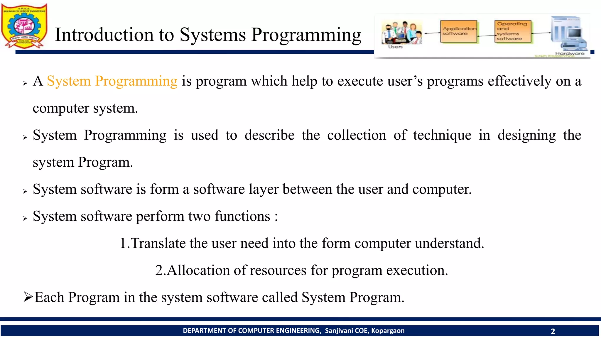 Introduction to Systems Programming
DEPARTMENT OF COMPUTER ENGINEERING, Sanjivani COE, Kopargaon 2
Prerequisite Course: Computer Organization and Architecture, Operating System and
Administration, Data Structures
 A System Programming is program which help to execute user’s programs effectively on a
computer system.
 System Programming is used to describe the collection of technique in designing the
system Program.
 System software is form a software layer between the user and computer.
 System software perform two functions :
1.Translate the user need into the form computer understand.
2.Allocation of resources for program execution.
Each Program in the system software called System Program.
 