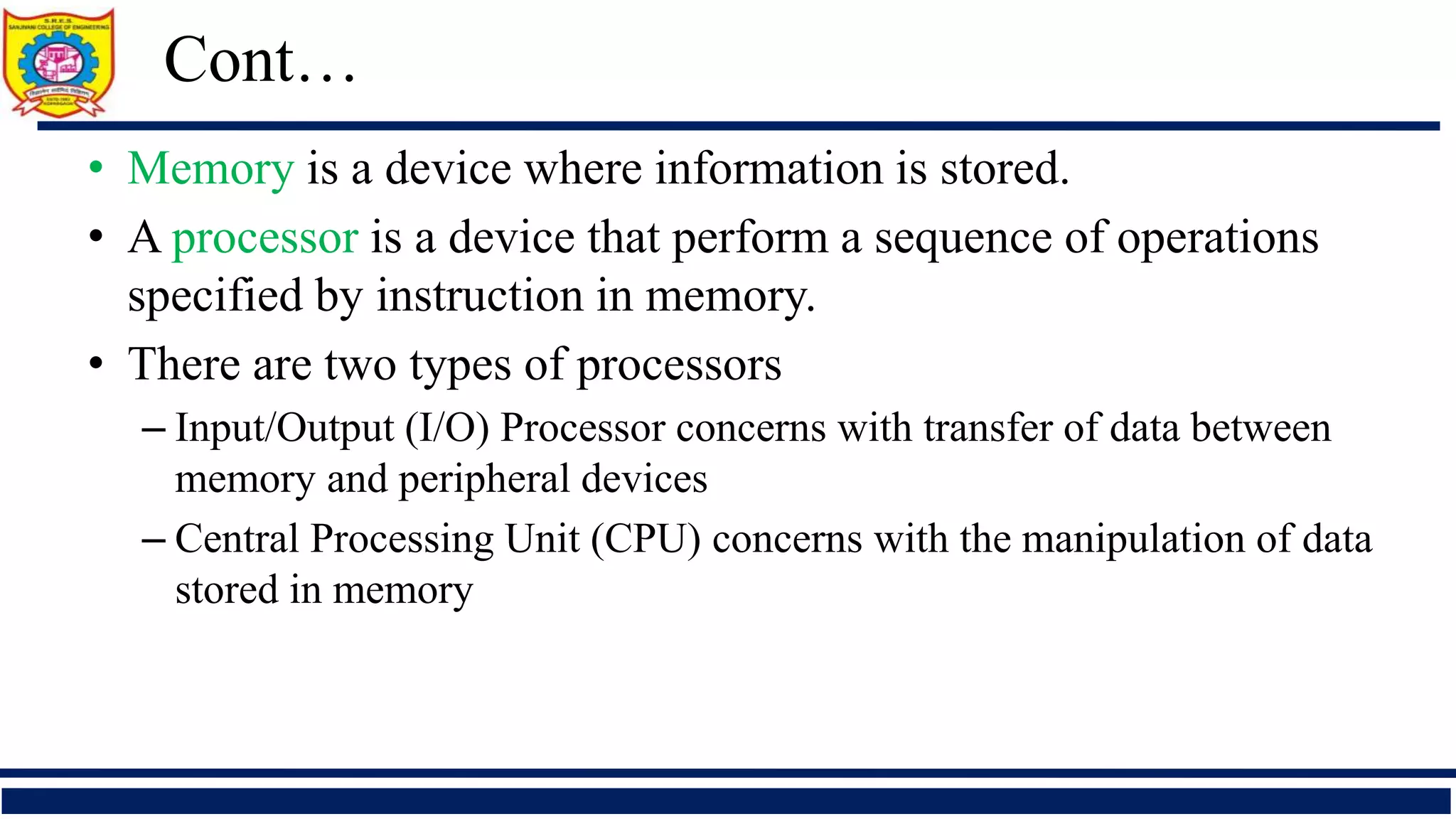 • Memory is a device where information is stored.
• A processor is a device that perform a sequence of operations
specified by instruction in memory.
• There are two types of processors
– Input/Output (I/O) Processor concerns with transfer of data between
memory and peripheral devices
– Central Processing Unit (CPU) concerns with the manipulation of data
stored in memory
Cont…
 