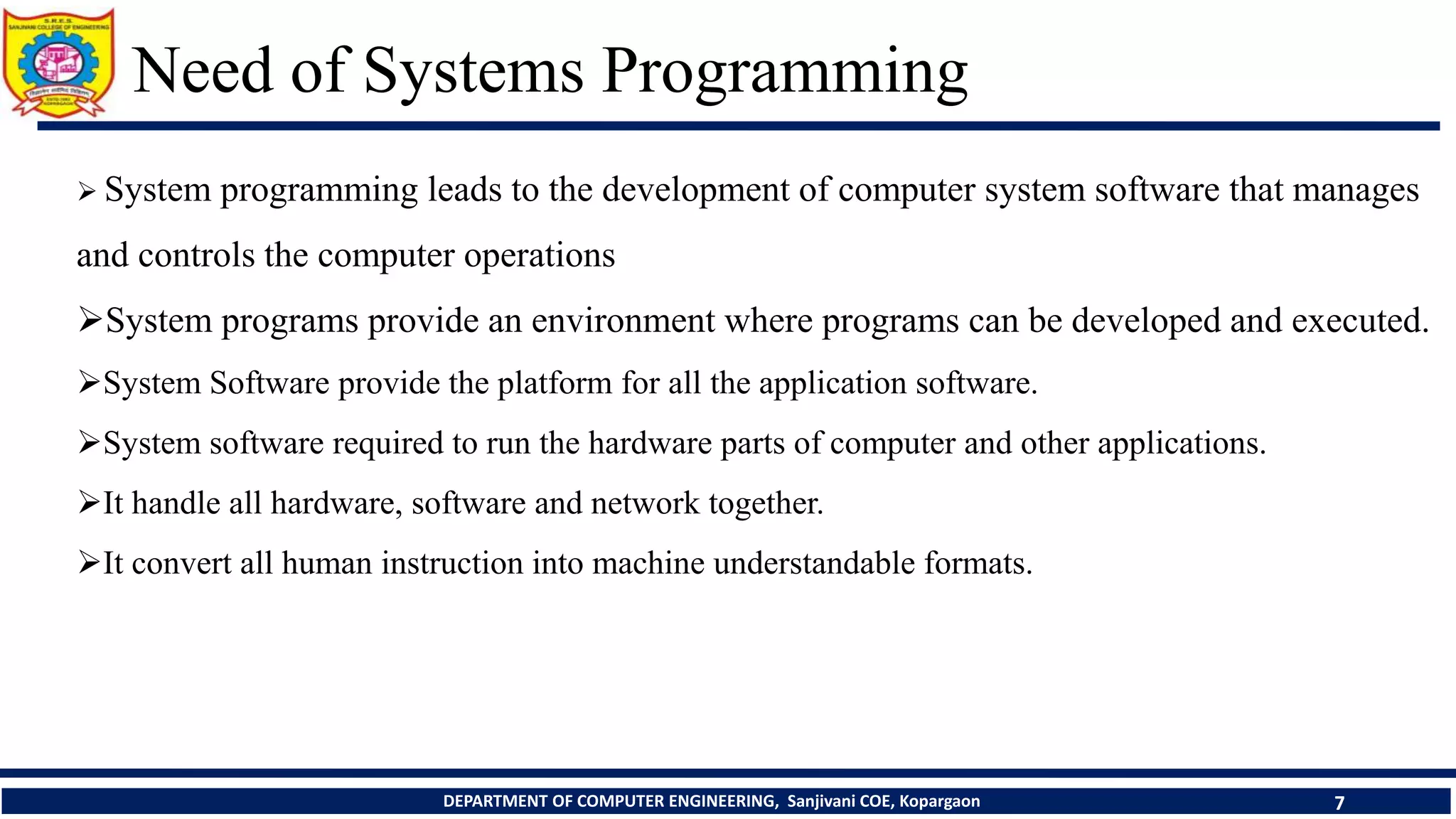 Need of Systems Programming
DEPARTMENT OF COMPUTER ENGINEERING, Sanjivani COE, Kopargaon 7
 System programming leads to the development of computer system software that manages
and controls the computer operations
System programs provide an environment where programs can be developed and executed.
System Software provide the platform for all the application software.
System software required to run the hardware parts of computer and other applications.
It handle all hardware, software and network together.
It convert all human instruction into machine understandable formats.
 