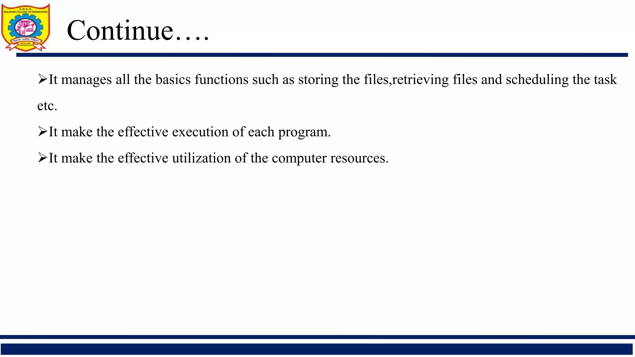 It manages all the basics functions such as storing the files,retrieving files and scheduling the task
etc.
It make the effective execution of each program.
It make the effective utilization of the computer resources.
Continue….
 