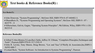 15/06/20 DEPARTMENT OF COMPUTER ENGINEERING, Sanjivani COE, Kopargaon
Text books & Reference Books(R) :
Text Books(T):
John Donovan, “System Programming”, McGraw Hill, ISBN 978-0--07-460482-3.
Dhamdhere D., "Systems Programming and Operating Systems", McGraw Hill, ISBN 0 - 07 -
463579 – 4
Silberschatz, Galvin, Gagne, "Operating System Principles", 9th Edition, Wiley, ISBN 978-1-118-
06333-0
Reference Books(R):
Alfred V.Aho,Monica S.Lam,Ravi Sethi, Jeffrey D. Ullman, “Compilers-Principles,Techniques and
Tools”, Pearson,ISBN:978-81-317-2101-8
John R. Levine, Tony Mason, Doug Brown, “Lex and Yacc”,O’Reilly & Associates,Inc,ISBN:1-
56592-000-7
Leland Beck, “System Software: An Introduction to Systems Programming”, Pearson
 